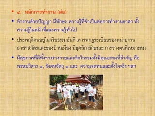 • ๔. หลักการทางาน (ต่อ)
• ทางานด้วยปัญญา มีทักษะ ความรู้ที่จาเป็นต่อการทางานอาสา ทั้ง
ความรู้ในหน้าที่และความรู้ทั่วไป
• ประพฤติตนอยู่ในจริยธรรมอันดี เคารพกฎระเบียบของหน่วยงาน
อาสาสมัครและของบ้านเมือง มีบุคลิก ลักษณะ การวางตนที่เหมาะสม
• มีสุขภาพที่ดีทั้งทางร่างกายและจิตใจรวมทั้งมีคุณธรรมที่สาคัญ คือ
พรหมวิหาร ๔, สังคหวัตถุ ๔ และ ความอดทนและตั้งใจจริง ฯลฯ
 