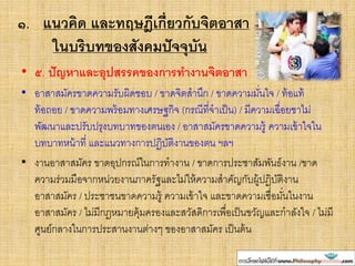 ๑. แนวคิด และทฤษฎีเกี่ยวกับจิตอาสา
ในบริบทของสังคมปัจจุบัน
• ๕. ปัญหาและอุปสรรคของการทางานจิตอาสา
• อาสาสมัครขาดความรับผิดชอบ / ขาดจิตสานึก / ขาดความมั่นใจ / ท้อแท้
ท้อถอย / ขาดความพร้อมทางเศรษฐกิจ (กรณีที่จาเป็น) / มีความเฉื่อยชาไม่
พัฒนาและปรับปรุงบทบาทของตนเอง / อาสาสมัครขาดความรู้ ความเข้าใจใน
บทบาทหน้าที่ และแนวทางการปฏิบัติงานของตน ฯลฯ
• งานอาสาสมัคร ขาดอุปกรณ์ในการทางาน / ขาดการประชาสัมพันธ์งาน /ขาด
ความร่วมมือจากหน่วยงานภาครัฐและไม่ให้ความสาคัญกับผู้ปฏิบัติงาน
อาสาสมัคร / ประชาชนขาดความรู้ ความเข้าใจ และขาดความเชื่อมั่นในงาน
อาสาสมัคร / ไม่มีกฎหมายคุ้มครองและสวัสดิการเพื่อเป็นขวัญและกาลังใจ / ไม่มี
ศูนย์กลางในการประสานงานต่างๆ ของอาสาสมัคร เป็นต้น
 