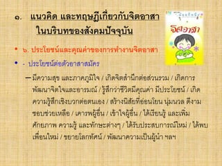 ๑. แนวคิด และทฤษฎีเกี่ยวกับจิตอาสา
ในบริบทของสังคมปัจจุบัน
• ๖. ประโยชน์และคุณค่าของการทางานจิตอาสา
• - ประโยชน์ต่อตัวอาสาสมัคร
–มีความสุข และภาคภูมิใจ / เกิดจิตสานึกต่อส่วนรวม / เกิดการ
พัฒนาจิตใจและอารมณ์ / รู้สึกว่าชีวิตมีคุณค่า มีประโยชน์ / เกิด
ความรู้สึกเชิงบวกต่อตนเอง / สร้างนิสัยที่อ่อนโยน นุ่มนวล ดีงาม
ชอบช่วยเหลือ / เคารพผู้อื่น / เข้าใจผู้อื่น / ได้เรียนรู้ และเพิ่ม
ศักยภาพ ความรู้ และทักษะต่างๆ / ได้รับประสบการณ์ใหม่ / ได้พบ
เพื่อนใหม่ / ขยายโลกทัศน์ / พัฒนาความเป็นผู้นา ฯลฯ
 