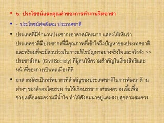 • ๖. ประโยชน์และคุณค่าของการทางานจิตอาสา
• - ประโยชน์ต่อสังคม ประเทศชาติ
• ประเทศที่มีจานวนประชากรอาสาสมัครมาก แสดงให้เห็นว่า
ประเทศชาติมีประชากรที่มีคุณภาพที่เข้าใจถึงปัญหาของประเทศชาติ
และพร้อมที่จะมีส่วนร่วมในการแก้ไขปัญหาอย่างจริงใจและจริงจัง >>
ประชาสังคม (Civil Society) ที่ผู้คนให้ความสาคัญในเรื่องสิทธิและ
หน้าที่ของการเป็นพลเมืองที่ดี
• อาสาสมัครเป็นทรัพยากรที่สาคัญของประเทศชาติในการพัฒนาด้าน
ต่างๆ ของสังคมโดยรวม ก่อให้เกิดบรรยากาศของความเอื้อเฟื้อ
ช่วยเหลือและความมีน้าใจ ทาให้สังคมน่าอยู่และสงบสุขตามสมควร
 