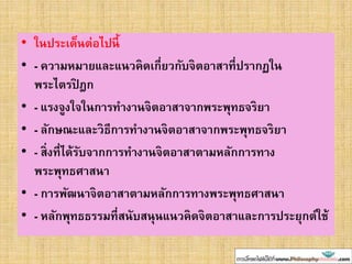 • ในประเด็นต่อไปนี้
• - ความหมายและแนวคิดเกี่ยวกับจิตอาสาที่ปรากฏใน
พระไตรปิ ฎก
• - แรงจูงใจในการทางานจิตอาสาจากพระพุทธจริยา
• - ลักษณะและวิธีการทางานจิตอาสาจากพระพุทธจริยา
• - สิ่งที่ได้รับจากการทางานจิตอาสาตามหลักการทาง
พระพุทธศาสนา
• - การพัฒนาจิตอาสาตามหลักการทางพระพุทธศาสนา
• - หลักพุทธธรรมที่สนับสนุนแนวคิดจิตอาสาและการประยุกต์ใช้
 
