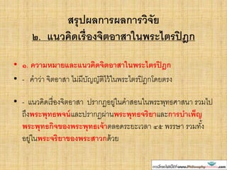 สรุปผลการผลการวิจัย
๒. แนวคิดเรื่องจิตอาสาในพระไตรปิฎก
• ๑. ความหมายและแนวคิดจิตอาสาในพระไตรปิฎก
• - คาว่า จิตอาสา ไม่มีบัญญัติไว้ในพระไตรปิฎกโดยตรง
• - แนวคิดเรื่องจิตอาสา ปรากฏอยู่ในคาสอนในพระพุทธศาสนา รวมไป
ถึงพระพุทธพจน์และปรากฏผ่านพระพุทธจริยาและการบาเพ็ญ
พระพุทธกิจของพระพุทธเจ้าตลอดระยะเวลา ๔๕ พรรษา รวมทั้ง
อยู่ในพระจริยาของพระสาวกด้วย
 