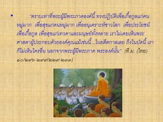 • “ตราบเท่าที่พระผู้มีพระภาคองค์นี้ ทรงปฏิบัติเพื่อเกื้อกูลแก่คน
หมู่มาก เพื่อสุขแก่คนหมู่มาก เพื่ออนุเคราะห์ชาวโลก เพื่อประโยชน์
เพื่อเกื้อกูล เพื่อสุขแก่เทวดาและมนุษย์ทั้งหลาย เราไม่เคยเห็นพระ
ศาสดาผู้ประกอบด้วยองค์คุณแม้เช่นนี้...ในอดีตกาลเลย ถึงในบัดนี้ เรา
ก็ไม่เห็นใครอื่น นอกจากพระผู้มีพระภาค พระองค์นั้น” (ที.ม. (ไทย)
๑๐/๒๙๖-๒๙๙/๒๒๙-๒๓๓)
 