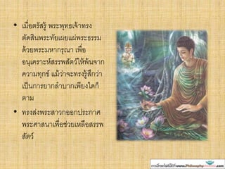 • เมื่อตรัสรู้ พระพุทธเจ้าทรง
ตัดสินพระทัยเผยแผ่พระธรรม
ด้วยพระมหากรุณา เพื่อ
อนุเคราะห์สรรพสัตว์ให้พ้นจาก
ความทุกข์ แม้ว่าจะทรงรู้สึกว่า
เป็นการยากลาบากเพียงใดก็
ตาม
• ทรงส่งพระสาวกออกประกาศ
พระศาสนาเพื่อช่วยเหลือสรรพ
สัตว์
 