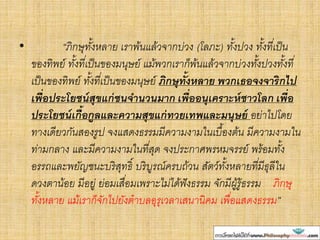 • “ภิกษุทั้งหลาย เราพ้นแล้วจากบ่วง (โลภะ) ทั้งปวง ทั้งที่เป็น
ของทิพย์ ทั้งที่เป็นของมนุษย์ แม้พวกเราก็พ้นแล้วจากบ่วงทั้งปวงทั้งที่
เป็นของทิพย์ ทั้งที่เป็นของมนุษย์ ภิกษุทั้งหลาย พวกเธอจงจาริกไป
เพื่อประโยชน์สุขแก่ชนจานวนมาก เพื่ออนุเคราะห์ชาวโลก เพื่อ
ประโยชน์เกื้อกูลและความสุขแก่ทวยเทพและมนุษย์ อย่าไปโดย
ทางเดียวกันสองรูป จงแสดงธรรมมีความงามในเบื้องต้น มีความงามใน
ท่ามกลาง และมีความงามในที่สุด จงประกาศพรหมจรรย์ พร้อมทั้ง
อรรถและพยัญชนะบริสุทธิ์ บริบูรณ์ครบถ้วน สัตว์ทั้งหลายที่มีธุลีใน
ดวงตาน้อย มีอยู่ ย่อมเสื่อมเพราะไม่ได้ฟังธรรม จักมีผู้รู้ธรรม ภิกษุ
ทั้งหลาย แม้เราก็จักไปยังตาบลอุรุเวลาเสนานิคม เพื่อแสดงธรรม”
 