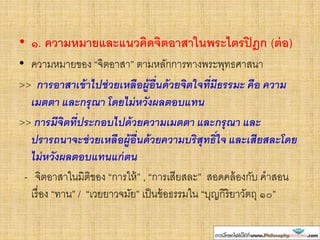 • ๑. ความหมายและแนวคิดจิตอาสาในพระไตรปิฎก (ต่อ)
• ความหมายของ “จิตอาสา” ตามหลักการทางพระพุทธศาสนา
>> การอาสาเข้าไปช่วยเหลือผู้อื่นด้วยจิตใจที่มีธรรมะ คือ ความ
เมตตา และกรุณา โดยไม่หวังผลตอบแทน
>> การมีจิตที่ประกอบไปด้วยความเมตตา และกรุณา และ
ปรารถนาจะช่วยเหลือผู้อื่นด้วยความบริสุทธิ์ใจ และเสียสละโดย
ไม่หวังผลตอบแทนแก่ตน
- จิตอาสาในมิติของ “การให้” , “การเสียสละ” สอดคล้องกับ คาสอน
เรื่อง “ทาน” / “เวยยาวจมัย” เป็นข้อธรรมใน “บุญกิริยาวัตถุ ๑๐”
 