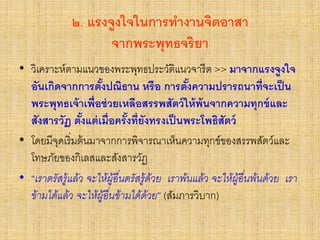๒. แรงจูงใจในการทางานจิตอาสา
จากพระพุทธจริยา
• วิเคราะห์ตามแนวของพระพุทธประวัติแนวจารีต >> มาจากแรงจูงใจ
อันเกิดจากการตั้งปณิธาน หรือ การตั้งความปรารถนาที่จะเป็น
พระพุทธเจ้าเพื่อช่วยเหลือสรรพสัตว์ให้พ้นจากความทุกข์และ
สังสารวัฏ ตั้งแต่เมื่อครั้งที่ยังทรงเป็นพระโพธิสัตว์
• โดยมีจุดเริ่มต้นมาจากการพิจารณาเห็นความทุกข์ของสรรพสัตว์และ
โทษภัยของกิเลสและสังสารวัฏ
• “เราตรัสรู้แล้ว จะให้ผู้อื่นตรัสรู้ด้วย เราพ้นแล้ว จะให้ผู้อื่นพ้นด้วย เรา
ข้ามได้แล้ว จะให้ผู้อื่นข้ามได้ด้วย” (สัมภารวิบาก)
 