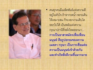 • คนทุกคนมีเมล็ดพันธ์แห่งความดี
อยู่ในหัวใจ ถ้าหากรดน้า พรวนดิน
ให้เหมาะสม ก็จะงอกงามเติบโต
ออกไปได้ เป็นพลังแห่งความ
กรุณาปรานีที่หลั่งไหลออกมา...
การเป็นอาสาสมัครเพื่อเพื่อน
มนุษย์ คือรูปธรรมของความ
เมตตา กรุณา เป็นการเชื่อมต่อ
ความเป็นมนุษย์เข้าด้วยกัน
และทาเกิดสิ่งดีงามขึ้นมากมาย
 