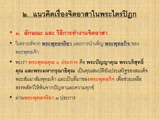 ๒. แนวคิดเรื่องจิตอาสาในพระไตรปิฎก
• ๓. ลักษณะ และ วิธีการทางานจิตอาสา
• วิเคราะห์จาก พระพุทธจริยา และการบาเพ็ญ พระพุทธกิจ ของ
พระพุทธเจ้า
• พบว่า พระพุทธคุณ ๓ ประการ คือ พระปัญญาคุณ พระบริสุทธิ์
คุณ และพระมหากรุณาธิคุณ เป็นคุณสมบัติอันประเสริฐของสมเด็จ
พระสัมมาสัมพุทธเจ้า และเป็นที่มาของพระพุทธกิจ เพื่อช่วยเหลือ
สรรพสัตว์ให้พ้นจากปัญหาและความทุกข์
• ผ่านพระพุทธจริยา ๓ ประการ
 