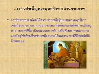 ๑) การบาเพ็ญพระพุทธกิจทางด้านกายภาพ
• การที่พระพุทธองค์ทรงให้ความช่วยเหลือผู้ประสบความทุกข์ยาก
เดือดร้อนทางกายภาพ หรือทรงช่วยเหลือเพื่อส่งเสริมให้ความเป็นอยู่
ทางกายภาพดีขึ้น เป็นกระบวนการสร้างเสริมศักยภาพของร่างกาย
และวัตถุให้พร้อมที่จะช่วยเหลือตนเองได้และสามารถมีชีวิตต่อไปได้
ด้วยตนเอง
 