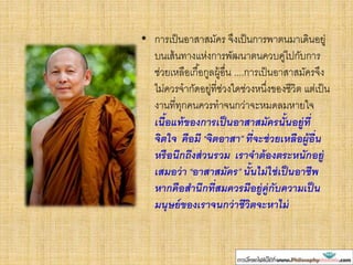 • การเป็นอาสาสมัคร จึงเป็นการพาตนมาเดินอยู่
บนเส้นทางแห่งการพัฒนาตนควบคู่ไปกับการ
ช่วยเหลือเกื้อกูลผู้อื่น ....การเป็นอาสาสมัครจึง
ไม่ควรจากัดอยู่ที่ช่วงใดช่วงหนึ่งของชีวิต แต่เป็น
งานที่ทุกคนควรทาจนกว่าจะหมดลมหายใจ
เนื้อแท้ของการเป็นอาสาสมัครนั้นอยู่ที่
จิตใจ คือมี “จิตอาสา” ที่จะช่วยเหลือผู้อื่น
หรือนึกถึงส่วนรวม เราจาต้องตระหนักอยู่
เสมอว่า “อาสาสมัคร” นั้นไม่ใช่เป็นอาชีพ
หากคือสานึกที่สมควรมีอยู่คู่กับความเป็น
มนุษย์ของเราจนกว่าชีวิตจะหาไม่
 