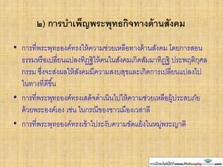 ๒) การบาเพ็ญพระพุทธกิจทางด้านสังคม
• การที่พระพุทธองค์ทรงให้ความช่วยเหลือทางด้านสังคม โดยการสอน
ธรรมหรือเปลี่ยนแปลงทิฏฐิให้คนในสังคมเกิดสัมมาทิฏฐิ ประพฤติกุศล
กรรม ซึ่งจะส่งผลให้สังคมมีความสงบสุขและเกิดการเปลี่ยนแปลงไป
ในทางที่ดีขึ้น
• การที่พระพุทธองค์ทรงเสด็จดาเนินไปให้ความช่วยเหลือผู้ประสบภัย
ด้วยพระองค์เอง เช่น ในกรณีของชาวเมืองเวสาลี
• การที่พระพุทธองค์ทรงเข้าไประงับความขัดแย้งในหมู่พระญาติ
 