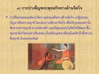 ๓) การบาเพ็ญพระพุทธกิจทางด้านจิตใจ
• การที่พระพุทธองค์ทรงให้ความช่วยเหลือทางด้านจิตใจ แก่ผู้ประสบ
ปัญหาหรือความทุกข์ โดยเน้นการเยียวยาจิตใจ เพื่อให้บุคคลเหล่านั้น
พ้นจากความทุกข์ ความโศกเศร้า และมีคุณธรรมในจิตใจที่พัฒนาขึ้น
จนกระทั่งเกิดดวงตาเห็นธรรม เป็นอริยบุคคล หรือแม้แต่เข้าถึงซึ่งความ
พ้นทุกข์ เป็นพระอรหันต์
 