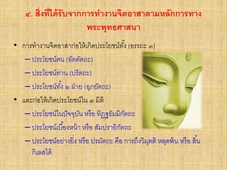 ๔. สิ่งที่ได้รับจากการทางานจิตอาสาตามหลักการทาง
พระพุทธศาสนา
• การทางานจิตอาสาก่อให้เกิดประโยชน์ทั้ง (อรรถะ ๓)
– ประโยชน์ตน (อัตตัตถะ)
– ประโยชน์ท่าน (ปรัตถะ)
– ประโยชน์ทั้ง ๒ ฝ่าย (อุภยัตถะ)
• และก่อให้เกิดประโยชน์ใน ๓ มิติ
– ประโยชน์ในปัจจุบัน หรือ ทิฏฐธัมมิกัตถะ
– ประโยชน์เบื้องหน้า หรือ สัมปรายิกัตถะ
– ประโยชน์อย่างยิ่ง หรือ ปรมัตถะ คือ การถึงวิมุตติ หลุดพ้น หรือ สิ้น
กิเลสได้
 