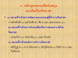 ๖. หลักพุทธธรรมที่สนับสนุน
แนวคิดเรื่องจิตอาสา
• ๑) หมวดที่ว่าด้วยการพัฒนาตนเองของผู้ที่ทางานจิตอาสา
–หลักอริยสัจ ๔ และไตรสิกขา, ศีล ๕ และ กุศลกรรมบถ ๑๐
๒) หมวดที่ว่าด้วยการช่วยเหลือหรือการสงเคราะห์ด้วย
จิตอาสา
- พรหมวิหาร ๔, สังคหวัตถุ ๔, เวยยาวัจจมัย
๓) หมวดที่ว่าด้วยหลักการทางานจิตอาสา
- สติปัฏฐาน ๔, สาราณียธรรม ๖, สัปปุริสธรรม ๗, อิทธิบาท ๔ และ
ขันติธรรม
 