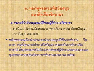 ๖. หลักพุทธธรรมที่สนับสนุน
แนวคิดเรื่องจิตอาสา
๔) หมวดที่ว่าด้วยคุณสมบัติของผู้ที่ทางานจิตอาสา
- บารมี ๑๐, กัลยาณมิตรธรรม ๗, พรหมวิหาร ๔ และ สังคหวัตถุ ๔
>> ปัญญา และ กรุณา
• หลักพุทธธรรมดังกล่าวสามารถนามาประยุกต์ใช้ในการทางาน จิต
อาสา รวมทั้งสามารถนามาแก้ไขปัญหา อุปสรรคในการทางานจิต
อาสาได้ ทั้งอุปสรรคภายในที่เกิดจากตัวของผู้ที่ทางานจิตอาสาเอง และ
อุปสรรคภายนอกอันเกิดจากการทางานและสภาพแวดล้อม
 