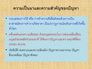 ความเป็นมาและความสาคัญของปัญหา
• กระแสของการให้ หรือ การทาความดีเพื่อสังคมด้วยการเป็น
อาสาสมัคร/การทางานจิตอาสา เป็นปรากฏการณ์ระดับสากลที่เกิดขึ้น
ทั่วโลก
• คลื่นพลังแห่งความเสียสละ ด้วยมนุษยธรรมในการช่วยเหลือเพื่อน
มนุษย์/สรรพสัตว์/ธรรมชาติ ให้พ้นจากปัญหาและความทุกข์ที่ต้อง
ประสบ พบเจอ
• ภัยพิบัติ/ สงครามและความขัดแย้ง/ ปัญหาความยากจน/ ปัญหา
สิ่งแวดล้อม/ ปัญหาสังคม/
 