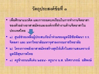 วัตถุประสงค์ข้อที่ ๓
• เพื่อศึกษาแนวคิด และการถอดบทเรียนในการทางานจิตอาสา
ของตัวอย่างอาสาสมัครและองค์กรที่ทางานด้านจิตอาสาใน
ประเทศไทย
• ๑) ศูนย์ช่วยเหลือผู้ประสบภัยน้าท่วมของมูลนิธิชัยพัฒนา ร.ร.
จิตลดา และ มหาวิทยาลัยมหาจุฬาลงกรณราชวิทยาลัย
• ๒) โครงการพลังอาสาสมัครสร้างสุขให้เด็กในสถานสงเคราะห์
มูลนิธิสุขภาพไทย
• ๓) ครูข้างถนนดีเด่น ๒๕๕๔– ครูนาง น.ส. นริศราภรณ์ อสิพงษ์
 