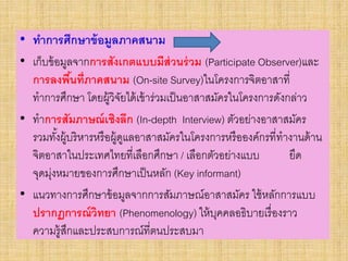 • ทาการศึกษาข้อมูลภาคสนาม
• เก็บข้อมูลจากการสังเกตแบบมีส่วนร่วม (Participate Observer)และ
การลงพื้นที่ภาคสนาม (On-site Survey)ในโครงการจิตอาสาที่
ทาการศึกษา โดยผู้วิจัยได้เข้าร่วมเป็นอาสาสมัครในโครงการดังกล่าว
• ทาการสัมภาษณ์เชิงลึก (In-depth Interview) ตัวอย่างอาสาสมัคร
รวมทั้งผู้บริหารหรือผู้ดูแลอาสาสมัครในโครงการหรือองค์กรที่ทางานด้าน
จิตอาสาในประเทศไทยที่เลือกศึกษา / เลือกตัวอย่างแบบ ยึด
จุดมุ่งหมายของการศึกษาเป็นหลัก (Key informant)
• แนวทางการศึกษาข้อมูลจากการสัมภาษณ์อาสาสมัคร ใช้หลักการแบบ
ปรากฏการณ์วิทยา (Phenomenology) ให้บุคคลอธิบายเรื่องราว
ความรู้สึกและประสบการณ์ที่ตนประสบมา
 