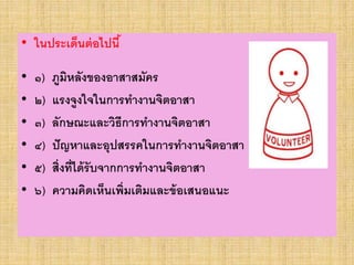 • ในประเด็นต่อไปนี้
• ๑) ภูมิหลังของอาสาสมัคร
• ๒) แรงจูงใจในการทางานจิตอาสา
• ๓) ลักษณะและวิธีการทางานจิตอาสา
• ๔) ปัญหาและอุปสรรคในการทางานจิตอาสา
• ๕) สิ่งที่ได้รับจากการทางานจิตอาสา
• ๖) ความคิดเห็นเพิ่มเติมและข้อเสนอแนะ
 