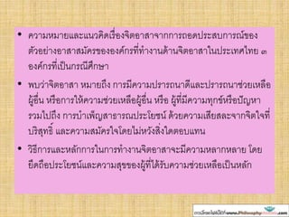 • ความหมายและแนวคิดเรื่องจิตอาสาจากการถอดประสบการณ์ของ
ตัวอย่างอาสาสมัครขององค์กรที่ทางานด้านจิตอาสาในประเทศไทย ๓
องค์กรที่เป็นกรณีศึกษา
• พบว่าจิตอาสา หมายถึง การมีความปรารถนาดีและปรารถนาช่วยเหลือ
ผู้อื่น หรือการให้ความช่วยเหลือผู้อื่น หรือ ผู้ที่มีความทุกข์หรือปัญหา
รวมไปถึง การบาเพ็ญสาธารณประโยชน์ ด้วยความเสียสละจากจิตใจที่
บริสุทธิ์ และความสมัครใจโดยไม่หวังสิ่งใดตอบแทน
• วิธีการและหลักการในการทางานจิตอาสาจะมีความหลากหลาย โดย
ยึดถือประโยชน์และความสุขของผู้ที่ได้รับความช่วยเหลือเป็นหลัก
 