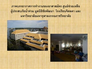 ภาพบรรยากาศการทางานของอาสาสมัคร ศูนย์ช่วยเหลือ
ผู้ประสบภัยน้าท่วม มูลนิธิชัยพัฒนา โรงเรียนจิตลดา และ
มหาวิทยาลัยมหาจุฬาลงกรณราชวิทยาลัย
 