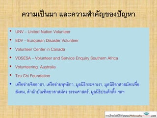 ความเป็นมา และความสาคัญของปัญหา
• UNV – United Nation Volunteer
• EDV – European Disaster Volunteer
• Volunteer Center in Canada
• VOSESA – Volunteer and Service Enquiry Southern Africa
• Volunteering Australia
• Tzu Chi Foundation
• เครือข่ายจิตอาสา, เครือข่ายพุทธิกา, มูลนิธิกระจกเงา, มูลนิธิอาสาสมัครเพื่อ
สังคม, สานักบัณฑิตอาสาสมัคร ธรรมศาสตร์, มูลนิธิปอเต็กตึ๊ง ฯลฯ
 