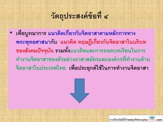 วัตถุประสงค์ข้อที่ ๔
• เพื่อบูรณาการ แนวคิดเกี่ยวกับจิตอาสาตามหลักการทาง
พระพุทธศาสนากับ แนวคิด ทฤษฎีเกี่ยวกับจิตอาสาในบริบท
ของสังคมปัจจุบัน รวมทั้งแนวคิดและการถอดบทเรียนในการ
ทางานจิตอาสาของตัวอย่างอาสาสมัครและองค์กรที่ทางานด้าน
จิตอาสาในประเทศไทย เพื่อประยุกต์ใช้ในการทางานจิตอาสา
 