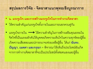สรุปผลการวิจัย - จิตอาสาแนวพุทธเชิงบูรณาการ
• ๒. แรงจูงใจ และการสร้างแรงจูงใจในการทางานจิตอาสา
• ให้ความสาคัญแก่แรงจูงใจทั้งภายในและภายนอกควบคู่กัน
• แรงจูงใจภายใน ให้ความสาคัญในการสร้างเสริมคุณธรรมใน
จิตใจที่เป็นแรงผลักดันให้บุคคลเกิดความเห็นใจในความทุกข์ของผู้อื่น
เกิดความเสียสละและปรารถนาจะช่วยเหลือผู้อื่น ได้แก่ ฉันทะ,
ปัญญา, เมตตา และกรุณา + พิจารณาให้เห็นถึงประโยชน์อันเกิด
จากการทางานจิตอาสาที่จะเป็นประโยชน์ทั้งต่อตนเองและผู้อื่น
 