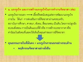 • ๒. แรงจูงใจ และการสร้างแรงจูงใจในการทางานจิตอาสา (ต่อ)
• แรงจูงใจภายนอก เอื้อหรือสนับสนุนต่อการพัฒนาแรงจูงใจ
ภายใน ได้แก่ การส่งเสริมการมีจิตอาสาผ่านครอบครัว,
สถาบันการศึกษา, ศาสนา, สังคม, สื่อมวลชน เป็นต้น โดยการปลูกฝัง
อบรมสั่งสอน การเป็นต้นแบบที่ดี หรือ การสร้างบรรยากาศ หรือ
ค่านิยมในสังคมที่แสดงให้เห็นถึงคุณค่าของการมีจิตอาสา
• คุณธรรมภายในที่มั่นคง + แรงจูงใจภายนอกอย่างรอบด้าน
= พฤติกรรมจิตอาสาอย่างยั่งยืน
 