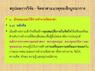 สรุปผลการวิจัย - จิตอาสาแนวพุทธเชิงบูรณาการ
• ๓. ลักษณะและวิธีการทางานจิตอาสา
• ๓.๑) หลักคิด
• เน้นสร้างความเข้าใจหรือสร้างคุณสมบัติภายในจิตใจให้เตรียมพร้อม
สาหรับการทางานที่ต้องเสียสละเพื่อผู้อื่นโดยอาศัยการประยุกต์
หลักการทางพระพุทธศาสนา พระพุทธคุณ พระพุทธจริยา และ
พุทธธรรม ควบคู่ไปกับการสร้างการเตรียมความพร้อมภายนอกใน
การลงภาคสนามของการทางานจิตอาสา ทั้งทางร่างกาย, จิตใจ,
ความคิด, ทักษะ ความรู้ และอุปกรณ์ต่างๆ
 