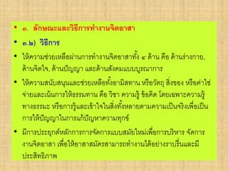 • ๓. ลักษณะและวิธีการทางานจิตอาสา
• ๓.๒) วิธีการ
• ให้ความช่วยเหลือผ่านการทางานจิตอาสาทั้ง ๔ ด้าน คือ ด้านร่างกาย,
ด้านจิตใจ, ด้านปัญญา และด้านสังคมแบบบูรณาการ
• ให้ความสนับสนุนและช่วยเหลือทั้งอามิสทาน หรือวัตถุ สิ่งของ หรือค่าใช่
จ่ายและเน้นการให้ธรรมทาน คือ วิชา ความรู้ ข้อคิด โดยเฉพาะความรู้
ทางธรรมะ หรือการรู้และเข้าใจในสิ่งทั้งหลายตามความเป็นจริงเพื่อเป็น
การให้ปัญญาในการแก้ปัญหาความทุกข์
• มีการประยุกต์หลักการการจัดการแบบสมัยใหม่เพื่อการบริหาร จัดการ
งานจิตอาสา เพื่อให้อาสาสมัครสามารถทางานได้อย่างราบรื่นและมี
ประสิทธิภาพ
 