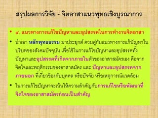 สรุปผลการวิจัย - จิตอาสาแนวพุทธเชิงบูรณาการ
• ๔. แนวทางการแก้ไขปัญหาและอุปสรรคในการทางานจิตอาสา
• นาเอา หลักพุทธธรรม มาประยุกต์ ควบคู่กับแนวทางการแก้ปัญหาใน
บริบทของสังคมปัจจุบัน เพื่อใช้ในการแก้ไขปัญหาและอุปสรรคทั้ง
ปัญหาและอุปสรรคที่เกิดจากภายในตัวของอาสาสมัครเอง คือจาก
จิตใจและพฤติกรรมของอาสาสมัคร และ ปัญหาและอุปสรรคจาก
ภายนอก ที่เกี่ยวข้องกับบุคคล หรือปัจจัย หรือเหตุการณ์แวดล้อม
• ในการแก้ไขปัญหาจะเน้นให้ความสาคัญกับการแก้ไขหรือพัฒนาที่
จิตใจของอาสาสมัครก่อนเป็นสาคัญ
 