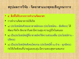 สรุปผลการวิจัย - จิตอาสาแนวพุทธเชิงบูรณาการ
• ๕. สิ่งที่ได้รับจากการทางานจิตอาสา
• การทางานจิตอาสาก่อให้เกิด
• ๑) ประโยชน์ต่อตัวของอาสาสมัครเอง (ประโยชน์ตน – อัตตัตถะ) ได้
พัฒนาจิตใจ ขัดเกลากิเลส มีความสุข ความภูมิใจในตนเอง
• ๒) เป็นประโยชน์ต่อผู้ที่อาสาสมัครให้ความช่วยเหลือ (ประโยชน์ท่าน –
ปรัตถะ)
• ๓) เป็นประโยชน์ต่อสังคมโดยรวม (ประโยชน์ทั้ง ๒ ฝ่าย – อุภยัตถะ)
ก่อให้เกิดสังคมที่น่าอยู่และอบอุ่น มีความสงบสุขตามสมควร
 