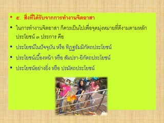 • ๕. สิ่งที่ได้รับจากการทางานจิตอาสา
• ในการทางานจิตอาสา ก็ควรเป็นไปเพื่อจุดมุ่งหมายที่ดีงามตามหลัก
ประโยชน์ ๓ ประการ คือ
• ประโยชน์ในปัจจุบัน หรือ ทิฏฐธัมมิกัตถประโยชน์
• ประโยชน์เบื้องหน้า หรือ สัมปรา-ยิกัตถประโยชน์
• ประโยชน์อย่างยิ่ง หรือ ปรมัตถประโยชน์
 