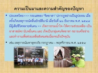 ความเป็นมาและความสาคัญของปัญหา
• ประเทศไทย>>> กระแสของ “จิตอาสา” ปรากฏอย่างเป็นรูปธรรม เมื่อ
ครั้งเกิดเหตุการณ์คลื่นยักษ์สึนามิ เมื่อวันที่ ๒๖ ธันวาคม พ.ศ. ๒๕๔๗
มีผู้เสียชีวิตหลายพันคน >> เกิดการรวมน้าใจ+ให้ความช่วยเหลือ+เป็น
อาสาสมัคร นับหมื่นคน และ เกิดเป็นกลุ่มคนจิตอาสา ขยายเครือข่าย
และทางานเพื่อช่วยเหลือสังคมต่อเนื่องจนถึงปัจจุบัน
• เช่น เหตุการณ์มหาอุทกภัย กรกฎาคม – พฤศจิกายน พ.ศ. ๒๕๕๔
 