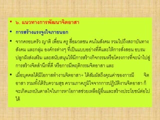 • ๖. แนวทางการพัฒนาจิตอาสา
• การสร้างแรงจูงใจภายนอก
• จากครอบครัว ญาติ เพื่อน ครู สื่อมวลชน คนในสังคม รวมไปถึงสถาบันทาง
สังคม และกลุ่ม องค์กรต่างๆ ที่เป็นแบบอย่างที่ดีและให้การสั่งสอน อบรม
ปลูกฝังส่งเสริม และสนับสนุนให้มีการสร้างกิจกรรมหรือโครงการที่จะนาไปสู่
การสร้างจิตสานึกที่ดี หรือการมีพฤติกรรมจิตอาสา และ
• เมื่อบุคคลได้มีโอกาสทางานจิตอาสา+ ได้สัมผัสถึงคุณค่าของการมี จิต
อาสา รวมทั้งได้รับความสุข ความภาคภูมิใจจากการปฏิบัติงานจิตอาสา ก็
จะเกิดแรงบันดาลใจในการหาโอกาสช่วยเหลือผู้อื่นและสร้างประโยชน์ต่อไป
ได้
 