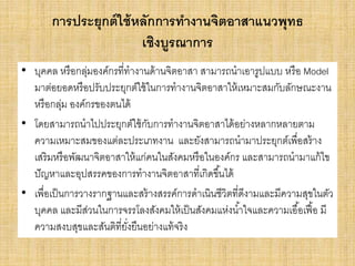 การประยุกต์ใช้หลักการทางานจิตอาสาแนวพุทธ
เชิงบูรณาการ
• บุคคล หรือกลุ่มองค์กรที่ทางานด้านจิตอาสา สามารถนาเอารูปแบบ หรือ Model
มาต่อยอดหรือปรับประยุกต์ใช้ในการทางานจิตอาสาให้เหมาะสมกับลักษณะงาน
หรือกลุ่ม องค์กรของตนได้
• โดยสามารถนาไปประยุกต์ใช้กับการทางานจิตอาสาได้อย่างหลากหลายตาม
ความเหมาะสมของแต่ละประเภทงาน และยังสามารถนามาประยุกต์เพื่อสร้าง
เสริมหรือพัฒนาจิตอาสาให้แก่คนในสังคมหรือในองค์กร และสามารถนามาแก้ไข
ปัญหาและอุปสรรคของการทางานจิตอาสาที่เกิดขึ้นได้
• เพื่อเป็นการวางรากฐานและสร้างสรรค์การดาเนินชีวิตที่ดีงามและมีความสุขในตัว
บุคคล และมีส่วนในการจรรโลงสังคมให้เป็นสังคมแห่งน้าใจและความเอื้อเฟื้อ มี
ความสงบสุขและสันติที่ยั่งยืนอย่างแท้จริง
 