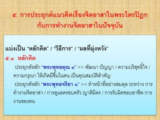 ๕. การประยุกต์แนวคิดเรื่องจิตอาสาในพระไตรปิฎก
กับการทางานจิตอาสาในปัจจุบัน
• แบ่งเป็น “หลักคิด” / “วิธีการ” / “ผลที่มุ่งหวัง”
• ๕.๑ หลักคิด
– ประยุกต์หลัก “พระพุทธคุณ ๓” >> พัฒนา ปัญญา / ความ
บริสุทธิ์ใจ / ความกรุณา ให้เกิดมีขึ้นในตน เป็นคุณสมบัติสาคัญ
– ประยุกต์หลัก “พระพุทธจริยา ๓” >> ทาหน้าที่อย่างสมดุล
ระหว่าง การทางานจิตอาสา / การดูแลครอบครัว ญาติมิตร / การ
รับผิดชอบอาชีพ การงานของตน
แบ่งเป็น “หลักคิด” / “วิธีการ” / “ผลที่มุ่งหวัง”
๕.๑ หลักคิด
ประยุกต์หลัก “พระพุทธคุณ ๓” >> พัฒนา ปัญญา / ความบริสุทธิ์ใจ /
ความกรุณา ให้เกิดมีขึ้นในตน เป็นคุณสมบัติสาคัญ
ประยุกต์หลัก “พระพุทธจริยา ๓” >> ทาหน้าที่อย่างสมดุล ระหว่าง การ
ทางานจิตอาสา / การดูแลครอบครัว ญาติมิตร / การรับผิดชอบอาชีพ การ
งานของตน
 