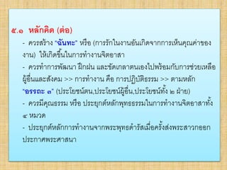 • ๕.๑ หลักคิด (ต่อ)
– ควรสร้าง “ฉันทะ” หรือ (การรักในงานอันเกิดจากการเห็นคุณค่า
ของงาน) ให้เกิดขึ้นในการทางานจิตอาสา
–ควรทาการพัฒนา ฝึกฝน และขัดเกลาตนเองไปพร้อมกับการ
ช่วยเหลือผู้อื่นและสังคม >> การทางาน คือ การปฏิบัติธรรม >>
ตามหลัก “อรรถะ ๓” (ประโยชน์ตน,ประโยชน์ผู้อื่น,ประโยชน์ทั้ง ๒
ฝ่าย)
–ควรมีคุณธรรม หรือ ประยุกต์หลักพุทธธรรมในการทางาน จิต
อาสาทั้ง ๔ หมวด
–ประยุกต์หลักการทางานจากพระพุทธดารัสเมื่อครั้งส่งพระสาวก
ออกประกาศพระศาสนา
๕.๑ หลักคิด (ต่อ)
- ควรสร้าง “ฉันทะ” หรือ (การรักในงานอันเกิดจากการเห็นคุณค่าของ
งาน) ให้เกิดขึ้นในการทางานจิตอาสา
- ควรทาการพัฒนา ฝึกฝน และขัดเกลาตนเองไปพร้อมกับการช่วยเหลือ
ผู้อื่นและสังคม >> การทางาน คือ การปฏิบัติธรรม >> ตามหลัก
“อรรถะ ๓” (ประโยชน์ตน,ประโยชน์ผู้อื่น,ประโยชน์ทั้ง ๒ ฝ่าย)
- ควรมีคุณธรรม หรือ ประยุกต์หลักพุทธธรรมในการทางานจิตอาสาทั้ง
๔ หมวด
- ประยุกต์หลักการทางานจากพระพุทธดารัสเมื่อครั้งส่งพระสาวกออก
ประกาศพระศาสนา
 
