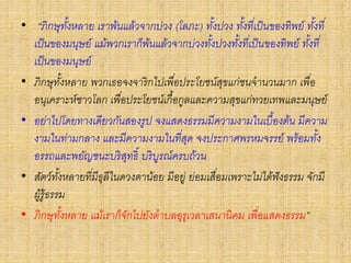 • “ภิกษุทั้งหลาย เราพ้นแล้วจากบ่วง (โลภะ) ทั้งปวง ทั้งที่เป็นของทิพย์ ทั้งที่
เป็นของมนุษย์ แม้พวกเราก็พ้นแล้วจากบ่วงทั้งปวงทั้งที่เป็นของทิพย์ ทั้งที่
เป็นของมนุษย์
• ภิกษุทั้งหลาย พวกเธอจงจาริกไปเพื่อประโยชน์สุขแก่ชนจานวนมาก เพื่อ
อนุเคราะห์ชาวโลก เพื่อประโยชน์เกื้อกูลและความสุขแก่ทวยเทพและมนุษย์
• อย่าไปโดยทางเดียวกันสองรูป จงแสดงธรรมมีความงามในเบื้องต้น มีความ
งามในท่ามกลาง และมีความงามในที่สุด จงประกาศพรหมจรรย์ พร้อมทั้ง
อรรถและพยัญชนะบริสุทธิ์ บริบูรณ์ครบถ้วน
• สัตว์ทั้งหลายที่มีธุลีในดวงตาน้อย มีอยู่ ย่อมเสื่อมเพราะไม่ได้ฟังธรรม จักมี
ผู้รู้ธรรม
• ภิกษุทั้งหลาย แม้เราก็จักไปยังตาบลอุรุเวลาเสนานิคม เพื่อแสดงธรรม”
 