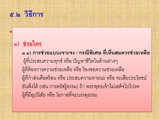 ๕.๒ วิธีการ
• ๑) ช่วยใคร
๑.๑) การช่วยแบบเจาะจง / กรณีพิเศษ ที่เห็นสมควรช่วยเหลือ
– ผู้ที่ประสบความทุกข์ หรือ ปัญหาชีวิตในด้านต่างๆ
–ผู้ที่ต้องการความช่วยเหลือ หรือ ร้องขอความช่วยเหลือ
–ผู้ที่กาลังเดือดร้อน หรือ ประสบความหายนะ หรือ จะเสียประโยชน์
อันพึงได้ (เช่น การตรัสรู้ธรรม) ถ้า พระพุทธเจ้าไม่เสด็จไปโปรด
–ผู้ที่มีอุปนิสัย หรือ โอกาสที่จะบรรลุธรรม
๑) ช่วยใคร
๑.๑) การช่วยแบบเจาะจง / กรณีพิเศษ ที่เห็นสมควรช่วยเหลือ
ผู้ที่ประสบความทุกข์ หรือ ปัญหาชีวิตในด้านต่างๆ
ผู้ที่ต้องการความช่วยเหลือ หรือ ร้องขอความช่วยเหลือ
ผู้ที่กาลังเดือดร้อน หรือ ประสบความหายนะ หรือ จะเสียประโยชน์
อันพึงได้ (เช่น การตรัสรู้ธรรม) ถ้า พระพุทธเจ้าไม่เสด็จไปโปรด
ผู้ที่มีอุปนิสัย หรือ โอกาสที่จะบรรลุธรรม
 