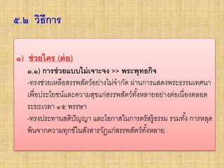 ๕.๒ วิธีการ
• ๑) ช่วยใคร (ต่อ)
๑.๑) การช่วยแบบไม่เจาะจง >> พระพุทธกิจ
- ทรงช่วยเหลือสรรพสัตว์อย่างไม่จากัด ผ่านการแสดงพระธรรม
เทศนา เพื่อประโยชน์และความสุขแก่สรรพสัตว์ทั้งหลายอย่าง
ต่อเนื่องตลอดระยะเวลา ๔๕ พรรษา
- ทรงประทานสติปัญญา และโอกาสในการตรัสรู้ธรรม รวมทั้ง การ
หลุดพ้นจากความทุกข์ในสังสารวัฏแก่สรรพสัตว์ทั้งหลาย
๑) ช่วยใคร (ต่อ)
๑.๑) การช่วยแบบไม่เจาะจง >> พระพุทธกิจ
-ทรงช่วยเหลือสรรพสัตว์อย่างไม่จากัด ผ่านการแสดงพระธรรมเทศนา
เพื่อประโยชน์และความสุขแก่สรรพสัตว์ทั้งหลายอย่างต่อเนื่องตลอด
ระยะเวลา ๔๕ พรรษา
-ทรงประทานสติปัญญา และโอกาสในการตรัสรู้ธรรม รวมทั้ง การหลุด
พ้นจากความทุกข์ในสังสารวัฏแก่สรรพสัตว์ทั้งหลาย
 