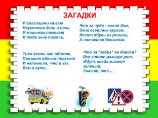 ЗАГАДКИ 
Я глазищами мигаю 
Неустанно день и ночь. 
Я машинам помогаю 
И тебе хочу помочь. 
Что за чудо - синий дом, 
Окна светлые кругом, 
Носит обувь из резины, 
А питается бензином. 
Тихо ехать нас обяжет, 
Поворот вблизи покажет 
И напомнит, что и как, 
Вам в пути... 
Что за "зебра" на дороге? 
Все стоят разинув рот, 
Ждут, когда мигнет 
зеленый. 
Значит, это -... 
 