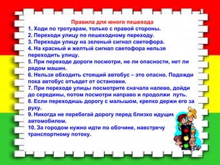 . 
Правила для юного пешехода 
1. Ходи по тротуарам, только с правой стороны. 
2. Переходи улицу по пешеходному переходу. 
3. Переходи улицу на зеленый сигнал светофора. 
4. На красный и желтый сигнал светофора нельзя 
переходить улицу. 
5. При переходе дороги посмотри, не ли опасности, нет ли 
рядом машин. 
6. Нельзя обходить стоящий автобус – это опасно. Подожди 
пока автобус отъедет от остановки. 
7. При переходе улицы посмотрите сначала налево, дойди 
до середины, потом посмотри направо и продолжи путь. 
8. Если переходишь дорогу с малышом, крепко держи его за 
руку. 
9. Никогда не перебегай дорогу перед близко идущим 
автомобилем. 
10. За городом нужно идти по обочине, навстречу 
транспортному потоку. 
 