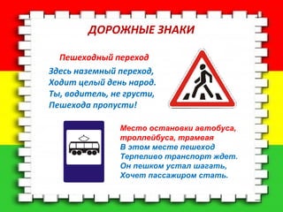 ДОРОЖНЫЕ ЗНАКИ 
Пешеходный переход 
Здесь наземный переход, 
Ходит целый день народ. 
Ты, водитель, не грусти, 
Пешехода пропусти! 
Место остановки автобуса, 
троллейбуса, трамвая 
В этом месте пешеход 
Терпеливо транспорт ждет. 
Он пешком устал шагать, 
Хочет пассажиром стать. 
 