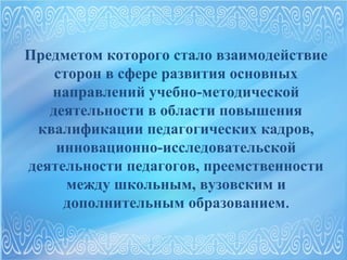 Предметом которого стало взаимодействие 
сторон в сфере развития основных 
направлений учебно-методической 
деятельности в области повышения 
квалификации педагогических кадров, 
инновационно-исследовательской 
деятельности педагогов, преемственности 
между школьным, вузовским и 
дополнительным образованием. 
 