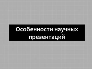 Особенности научных 
презентаций 
1 
 