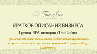 КРАТКОЕ ОПИСАНИЕ БИЗНЕСА 
Группа SPA-центров «Thai Lotus» 
Предлагаем вам стать частью нашего партнерства и зарабатывать 
не просто на оказании услуг, но и на гармоничной и популярной идее 
оздоровления. 
 