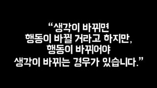 “생각이 바뀌면 
행동이 바뀔 거라고 하지만, 
행동이 바뀌어야 
생각이 바뀌는 경우가 있습니다.” 
 